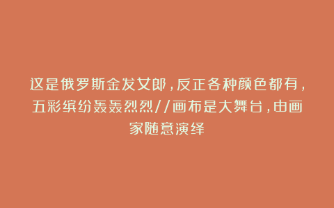 这是俄罗斯金发女郎，反正各种颜色都有，五彩缤纷轰轰烈烈//画布是大舞台，由画家随意演绎