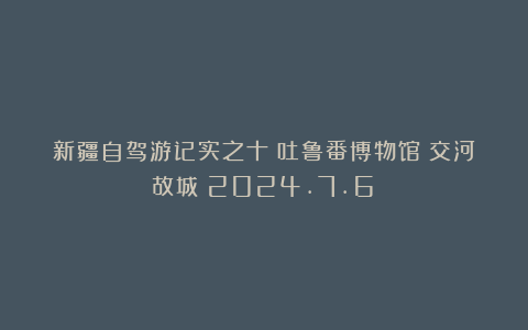 新疆自驾游记实之十：吐鲁番博物馆＆交河故城（2024.7.6）