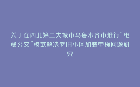 关于在西北第二大城市乌鲁木齐市推行“电梯公交”模式解决老旧小区加装电梯问题研究