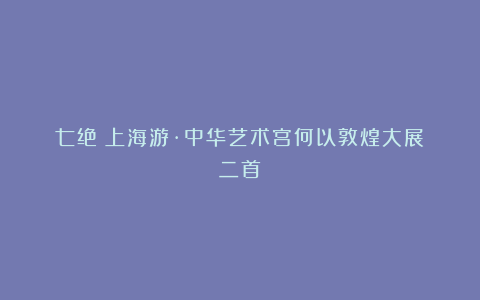 七绝《上海游·中华艺术宫何以敦煌大展》二首