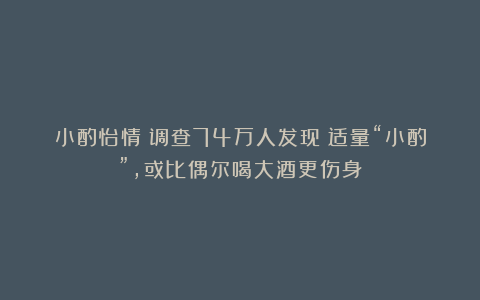 小酌怡情？调查74万人发现：适量“小酌”，或比偶尔喝大酒更伤身