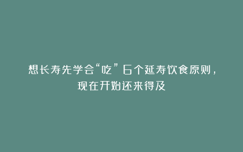 想长寿先学会“吃”！6个延寿饮食原则，现在开始还来得及！