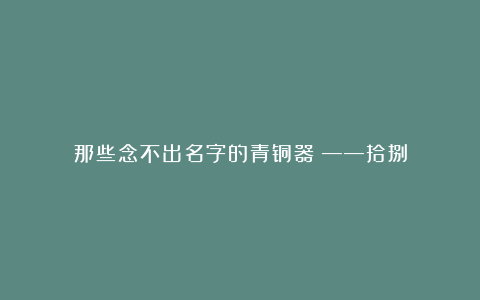 那些念不出名字的青铜器​——拾捌