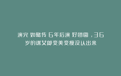 演完《如懿传》6年后演《好团圆》，36岁的谋女郎变美变瘦没认出来