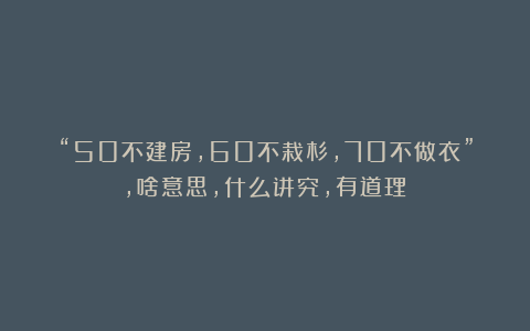 “50不建房，60不栽杉，70不做衣”，啥意思，什么讲究，有道理？