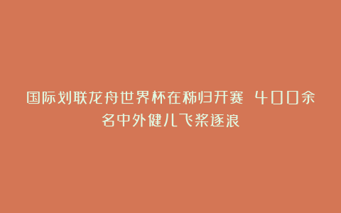 国际划联龙舟世界杯在秭归开赛 400余名中外健儿飞桨逐浪