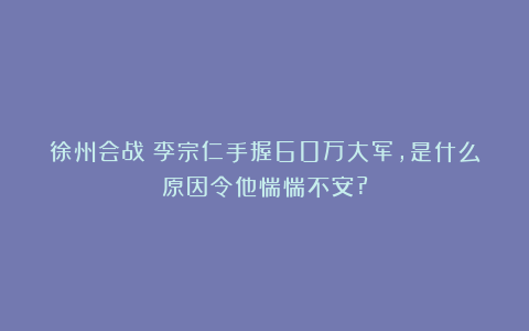 徐州会战：李宗仁手握60万大军，是什么原因令他惴惴不安?