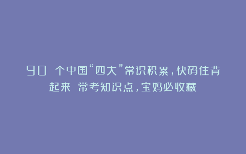 90 个中国“四大”常识积累，快码住背起来！（常考知识点，宝妈必收藏）