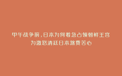 甲午战争前，日本为何着急占领朝鲜王宫？为激怒清廷日本煞费苦心