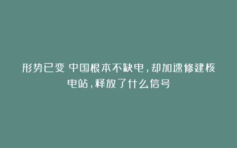 形势已变！中国根本不缺电，却加速修建核电站，释放了什么信号