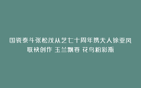 国瓷泰斗张松茂从艺七十周年携夫人徐亚凤联袂创作《玉兰飘香》花鸟粉彩瓶