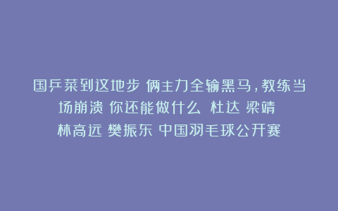 国乒菜到这地步！俩主力全输黑马，教练当场崩溃：你还能做什么！|杜达|梁靖崑|林高远|樊振东|中国羽毛球公开赛