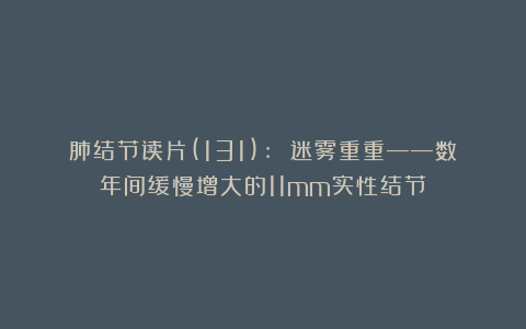 肺结节读片(131): 迷雾重重——数年间缓慢增大的11mm实性结节