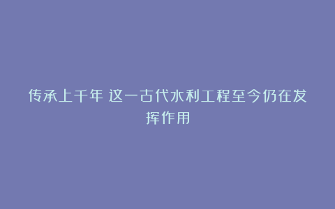 传承上千年！这一古代水利工程至今仍在发挥作用