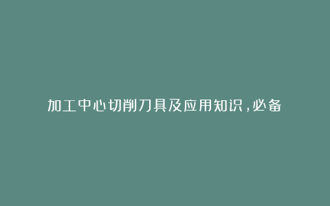 加工中心切削刀具及应用知识，必备！