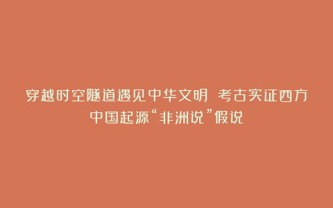 穿越时空隧道遇见中华文明 考古实证西方中国起源“非洲说”假说