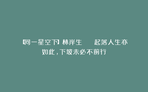 【同一星空下】林岸生 || 起落人生亦如此，下坡未必不前行