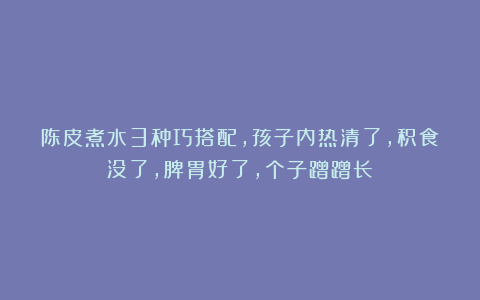 陈皮煮水3种巧搭配，孩子内热清了，积食没了，脾胃好了，个子蹭蹭长