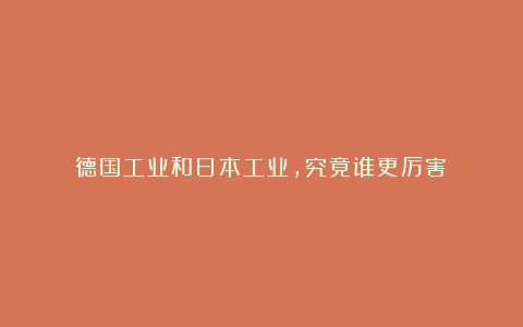 德国工业和日本工业，究竟谁更厉害？