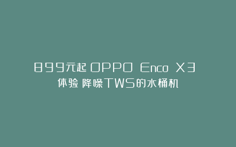 899元起！OPPO Enco X3 体验：降噪TWS的水桶机？