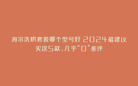 海尔洗烘套装哪个型号好？2024最建议买这5款，几乎“0”差评