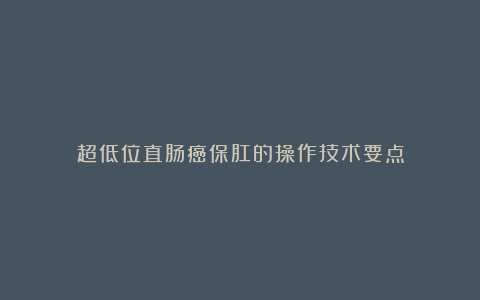 超低位直肠癌保肛的操作技术要点