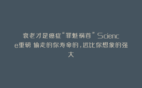 衰老才是癌症“罪魁祸首”！Science重磅：偷走的你寿命的，远比你想象的强大