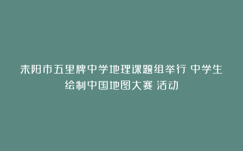 耒阳市五里牌中学地理课题组举行《中学生绘制中国地图大赛》活动