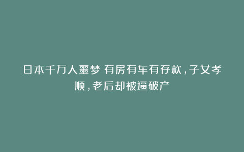 日本千万人噩梦：有房有车有存款，子女孝顺，老后却被逼破产