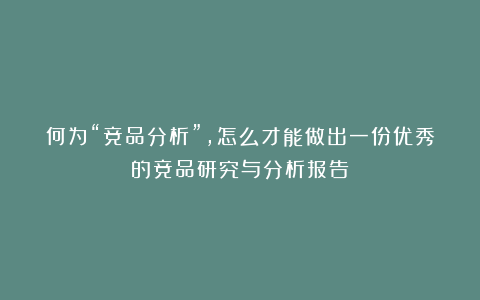 何为“竞品分析”，怎么才能做出一份优秀的竞品研究与分析报告