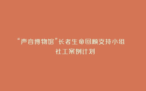 “声音博物馆”长者生命回顾支持小组 | 社工案例计划