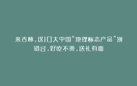 来吉林，这10大中国“地理标志产品”别错过，好吃不贵，送礼有面