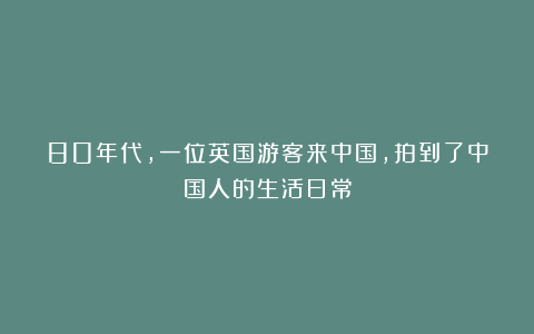 80年代，一位英国游客来中国，拍到了中国人的生活日常