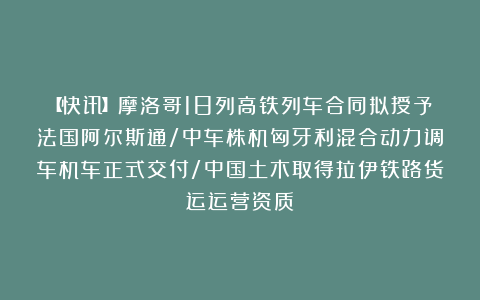 【快讯】摩洛哥18列高铁列车合同拟授予法国阿尔斯通/中车株机匈牙利混合动力调车机车正式交付/中国土木取得拉伊铁路货运运营资质