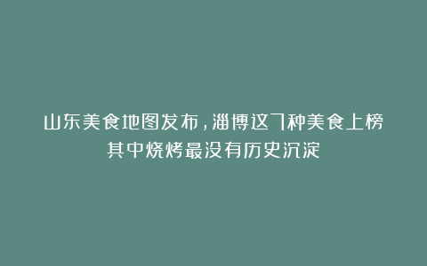 山东美食地图发布，淄博这7种美食上榜！其中烧烤最没有历史沉淀