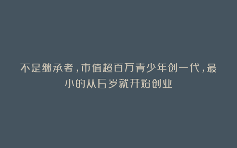 不是继承者，市值超百万青少年创一代，最小的从6岁就开始创业！