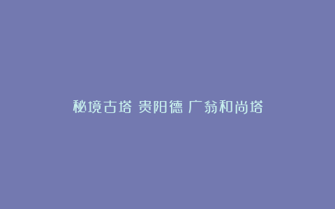 秘境古塔丨贵阳德崑广翁和尚塔