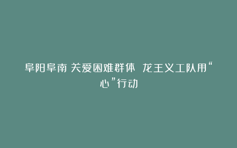 阜阳阜南：关爱困难群体 龙王义工队用“心”行动