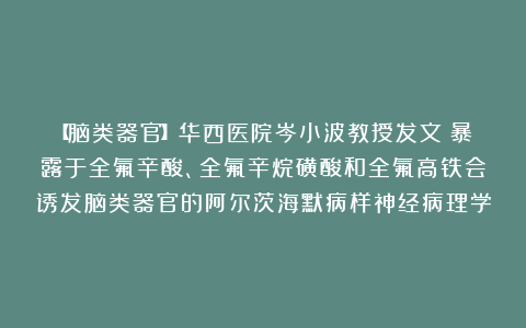 【脑类器官】华西医院岑小波教授发文：暴露于全氟辛酸、全氟辛烷磺酸和全氟高铁会诱发脑类器官的阿尔茨海默病样神经病理学