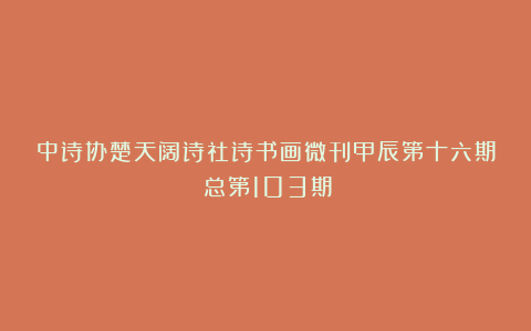 中诗协楚天阔诗社诗书画微刊甲辰第十六期（总第103期）