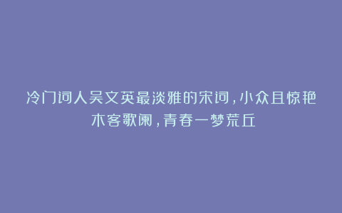 冷门词人吴文英最淡雅的宋词，小众且惊艳：木客歌阑，青春一梦荒丘