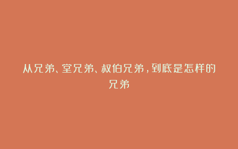 从兄弟、堂兄弟、叔伯兄弟，到底是怎样的兄弟？