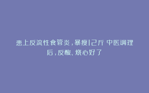 患上反流性食管炎，暴瘦12斤！中医调理后，反酸、烧心好了！