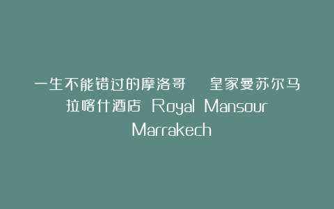 一生不能错过的摩洛哥 | 皇家曼苏尔马拉喀什酒店 Royal Mansour Marrakech