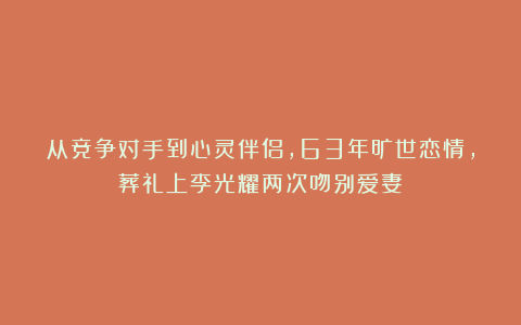 从竞争对手到心灵伴侣，63年旷世恋情，葬礼上李光耀两次吻别爱妻