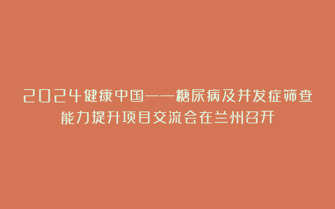 2024健康中国——糖尿病及并发症筛查能力提升项目交流会在兰州召开