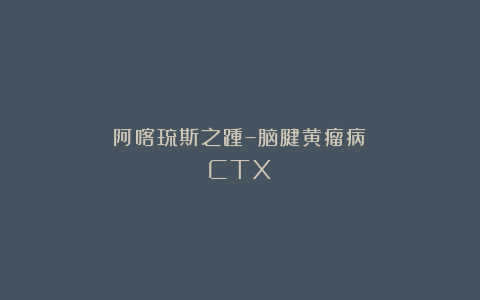 阿喀琉斯之踵–脑腱黄瘤病（CTX）