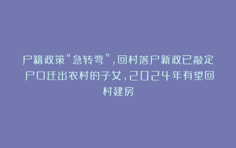 户籍政策“急转弯”，回村落户新政已敲定！户口迁出农村的子女，2024年有望回村建房