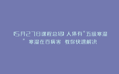 【5月27日课程总结】人体有“五级寒湿” 寒湿在百病害 教你快速解决