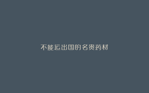 不能运出国的名贵药材